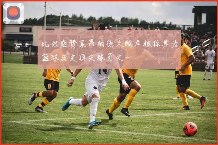 比尔盛赞莱昂纳德天赋卓越称其为篮球历史顶尖球员之一