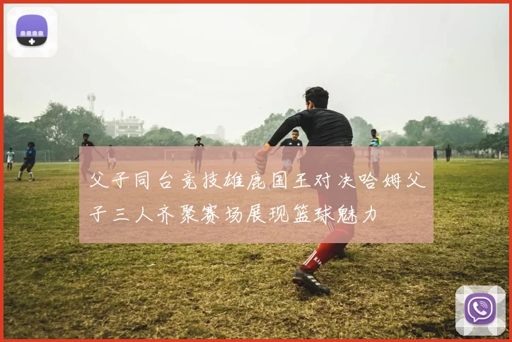 父子同台竞技雄鹿国王对决哈姆父子三人齐聚赛场展现篮球魅力