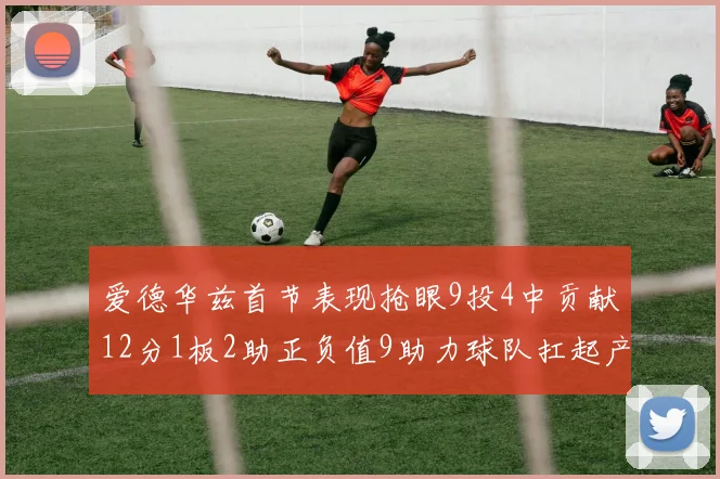 爱德华兹首节表现抢眼9投4中贡献12分1板2助正负值9助力球队扛起产量