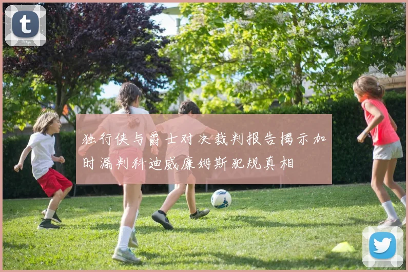 独行侠与爵士对决裁判报告揭示加时漏判科迪威廉姆斯犯规真相