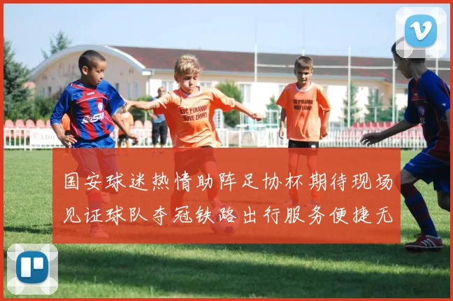 国安球迷热情助阵足协杯期待现场见证球队夺冠铁路出行服务便捷无忧