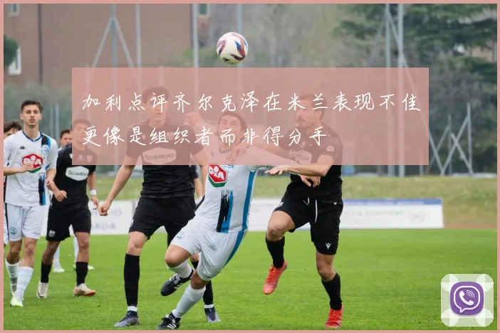 加利点评齐尔克泽在米兰表现不佳更像是组织者而非得分手