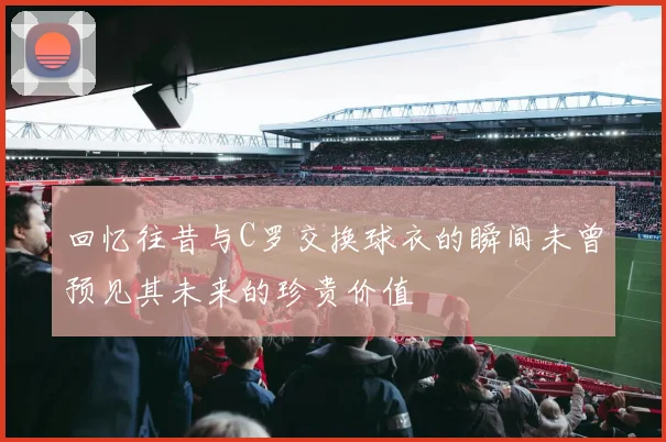 回忆往昔与C罗交换球衣的瞬间未曾预见其未来的珍贵价值