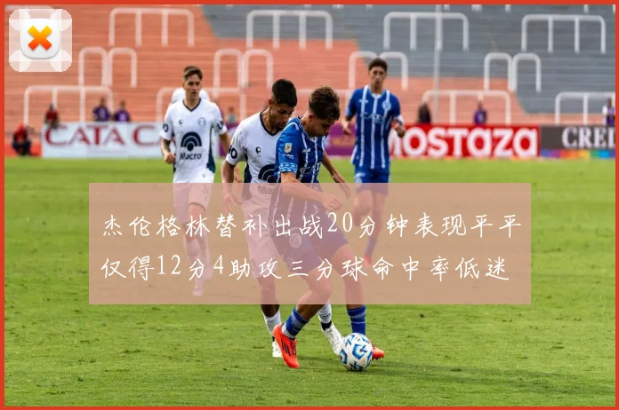 杰伦格林替补出战20分钟表现平平仅得12分4助攻三分球命中率低迷