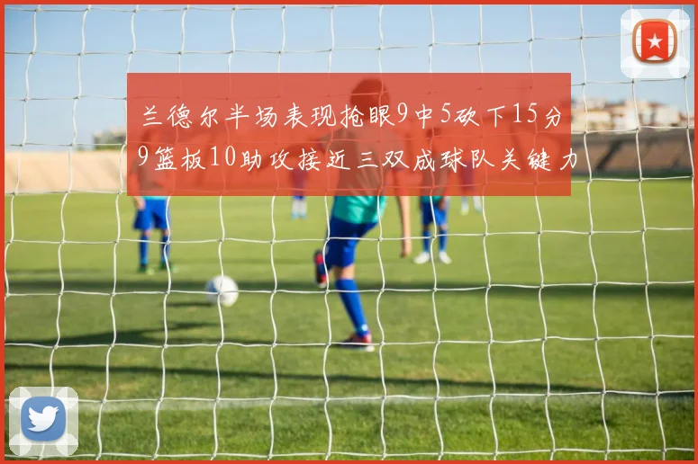 兰德尔半场表现抢眼9中5砍下15分9篮板10助攻接近三双成球队关键力量