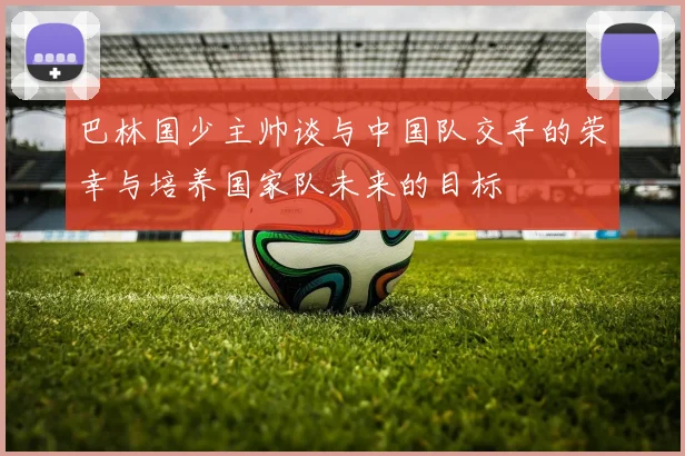 巴林国少主帅谈与中国队交手的荣幸与培养国家队未来的目标