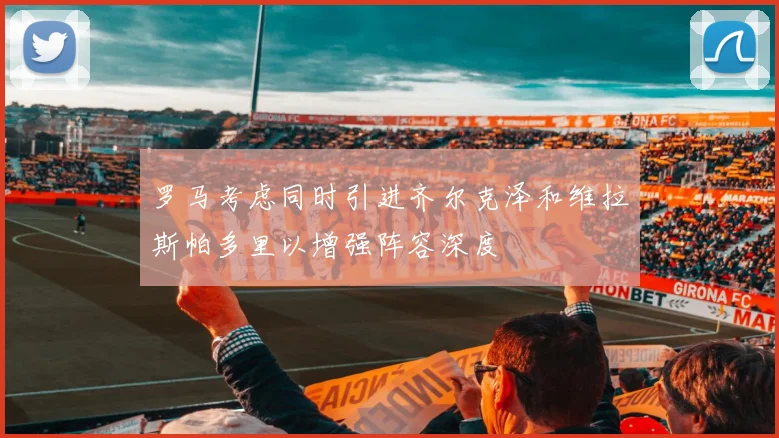 罗马考虑同时引进齐尔克泽和维拉斯帕多里以增强阵容深度
