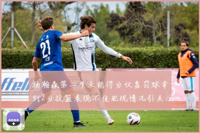 杨瀚森第二节未能得分仅靠罚球拿到2分投篮表现不佳犯规情况引关注