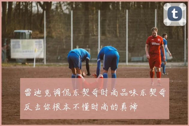 雷迪克调侃东契奇时尚品味东契奇反击你根本不懂时尚的真谛