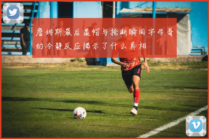 詹姆斯最后盖帽与抢断瞬间字母哥的冷静反应揭示了什么真相