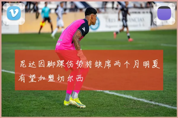 昆达因脚踝伤势将缺席两个月明夏有望加盟切尔西