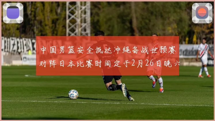 中国男篮安全抵达冲绳备战世预赛对阵日本比赛时间定于2月26日晚六点五分