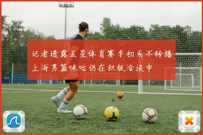 记者透露五星体育赛季初或不转播上海男篮咪咕仍在积极洽谈中