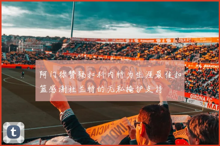 阿门称赞隔扣科内特为生涯最佳扣篮感谢杜兰特的无私掩护支持