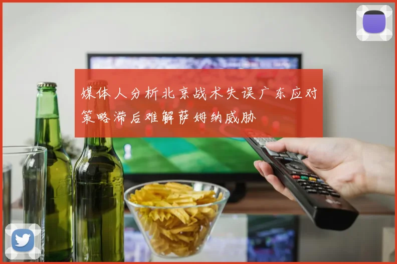 媒体人分析北京战术失误广东应对策略滞后难解萨姆纳威胁