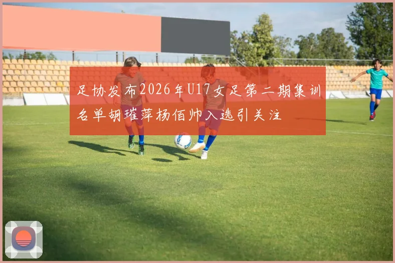足协发布2026年U17女足第二期集训名单胡璀萍杨佰帅入选引关注