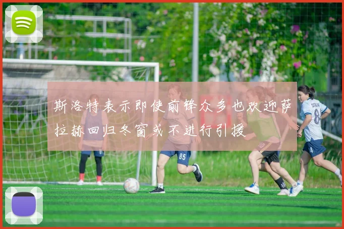 斯洛特表示即使前锋众多也欢迎萨拉赫回归冬窗或不进行引援