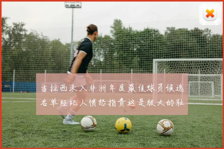 吉拉西未入非洲年度最佳球员候选名单经纪人愤怒指责这是极大的耻辱