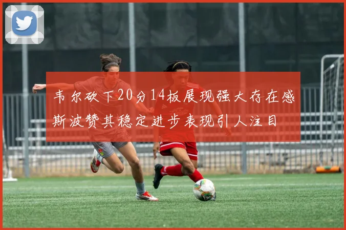 韦尔砍下20分14板展现强大存在感斯波赞其稳定进步表现引人注目