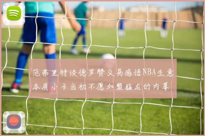 范弗里特谈德罗赞交易感悟NBA生意本质小卡当初不愿加盟猛龙的内幕揭秘