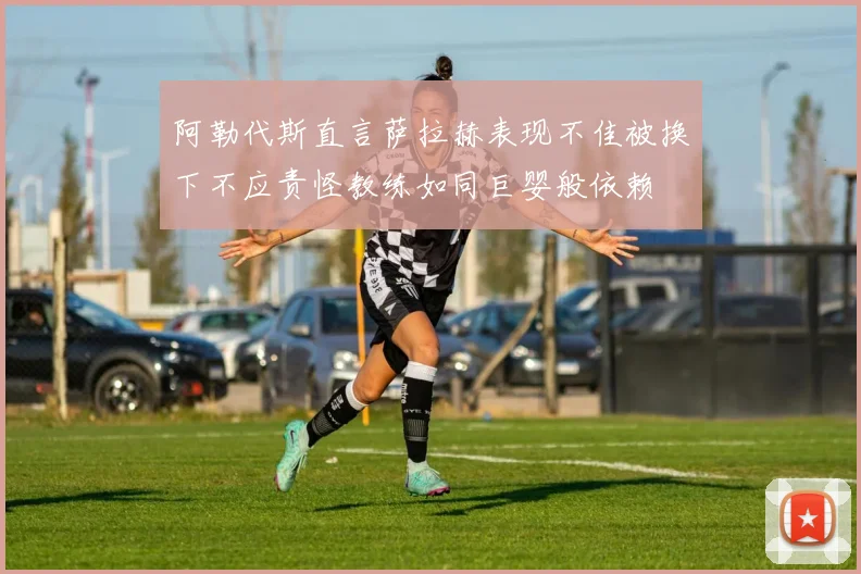 阿勒代斯直言萨拉赫表现不佳被换下不应责怪教练如同巨婴般依赖