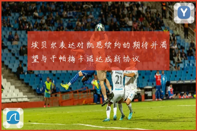 埃贝尔表达对凯恩续约的期待并渴望与于帕梅卡诺达成新协议