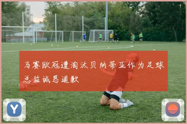 马赛欧冠遭淘汰贝纳蒂亚作为足球总监诚恳道歉