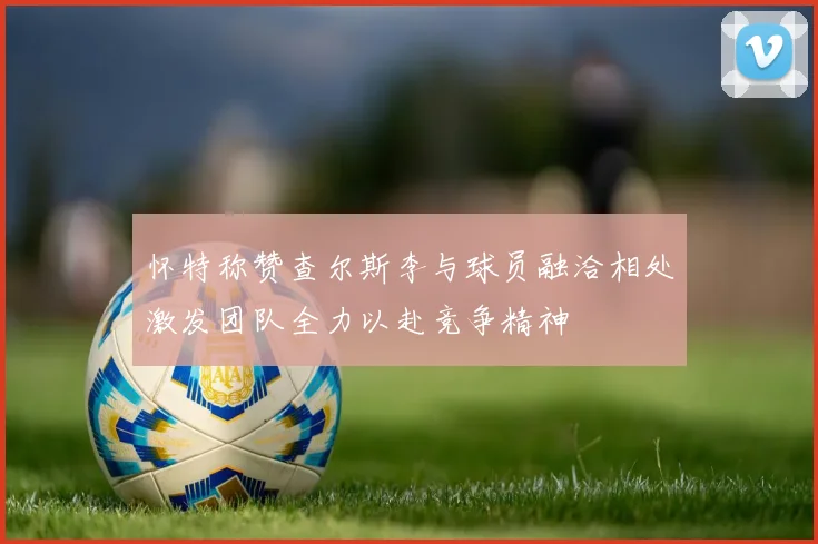 怀特称赞查尔斯李与球员融洽相处激发团队全力以赴竞争精神