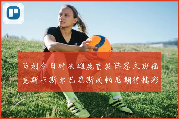 马刺今日对决雄鹿首发阵容文班福克斯卡斯尔巴恩斯尚帕尼期待精彩表现