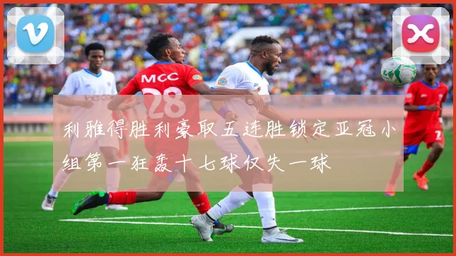 利雅得胜利豪取五连胜锁定亚冠小组第一狂轰十七球仅失一球