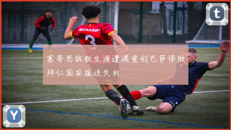 塞蒂恩执教生涯遭遇重创巴萨惨败拜仁国安接连失利