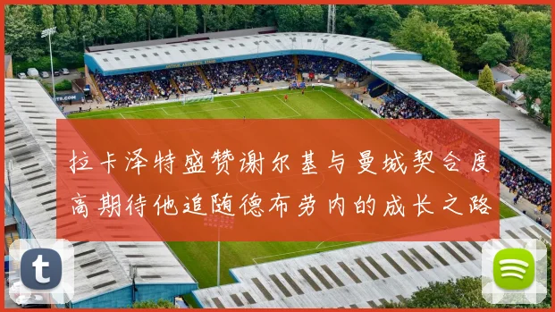 拉卡泽特盛赞谢尔基与曼城契合度高期待他追随德布劳内的成长之路