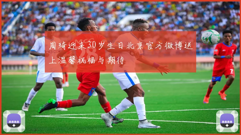 周琦迎来30岁生日北京官方微博送上温馨祝福与期待