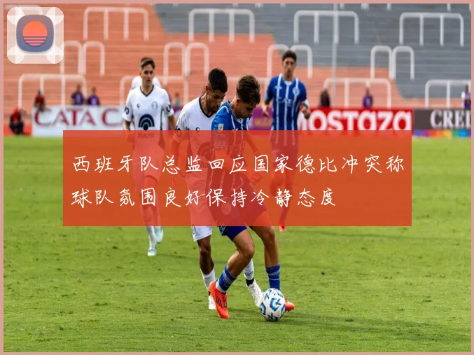 西班牙队总监回应国家德比冲突称球队氛围良好保持冷静态度