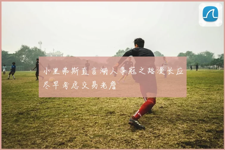 小里弗斯直言湖人争冠之路漫长应尽早考虑交易老詹