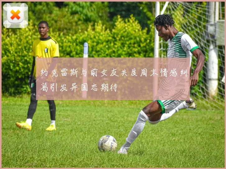 约克雷斯与前女友共度周末情感纠葛引发异国恋期待
