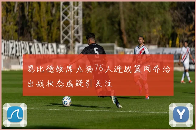 恩比德缺席九场76人迎战篮网乔治出战状态成疑引关注