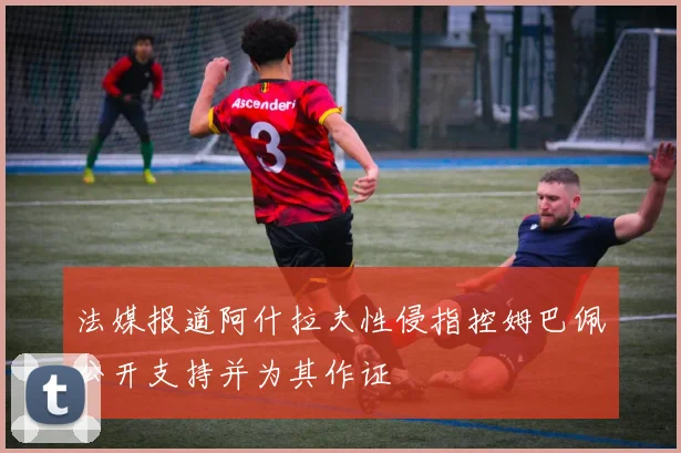 法媒报道阿什拉夫性侵指控姆巴佩公开支持并为其作证