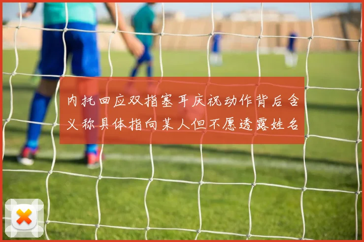 内托回应双指塞耳庆祝动作背后含义称具体指向某人但不愿透露姓名