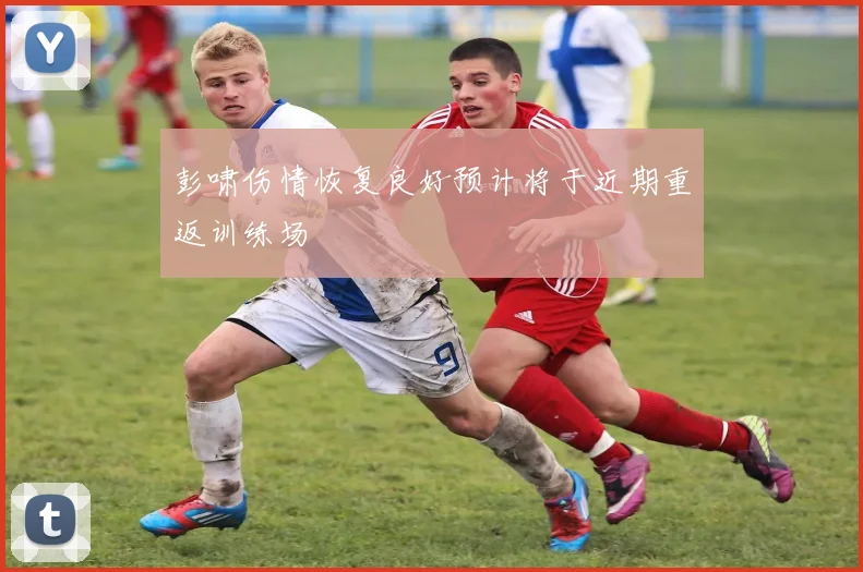 彭啸伤情恢复良好预计将于近期重返训练场