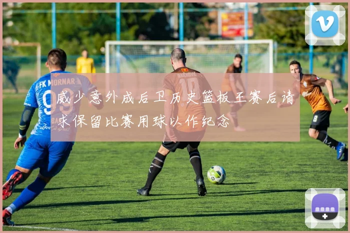 威少意外成后卫历史篮板王赛后请求保留比赛用球以作纪念