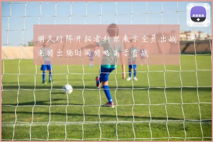 明天对阵开拓者科尔表示全员出战老将出场时间将略高于首战