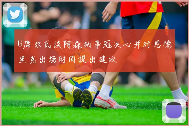 G席尔瓦谈阿森纳争冠决心并对恩德里克出场时间提出建议