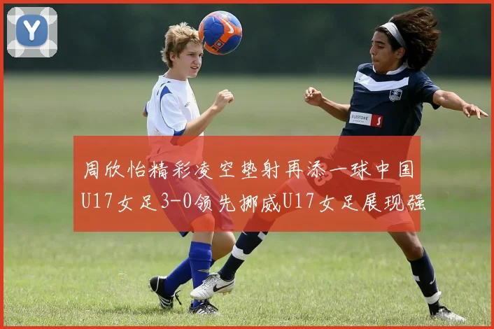 周欣怡精彩凌空垫射再添一球中国U17女足3-0领先挪威U17女足展现强劲实力