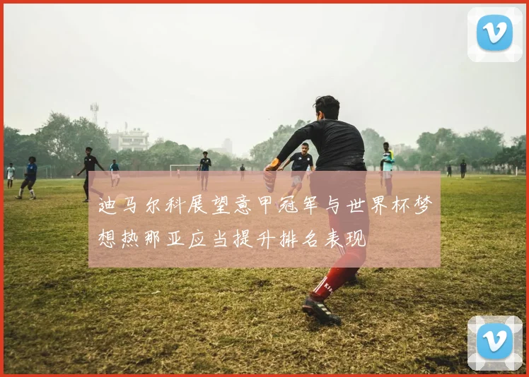 迪马尔科展望意甲冠军与世界杯梦想热那亚应当提升排名表现