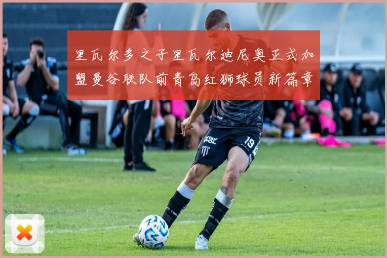 里瓦尔多之子里瓦尔迪尼奥正式加盟曼谷联队前青岛红狮球员新篇章开启
