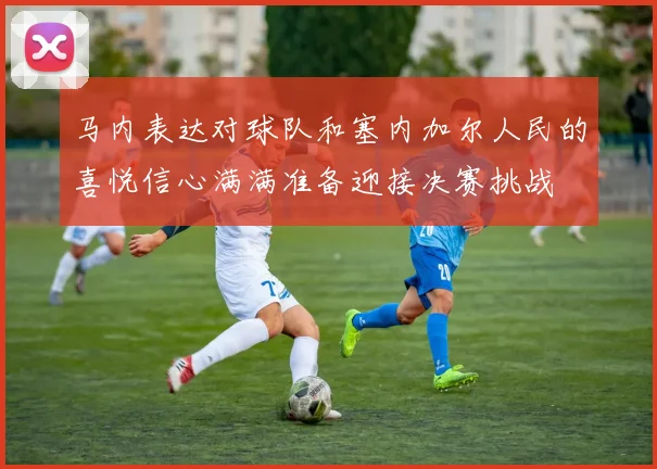 马内表达对球队和塞内加尔人民的喜悦信心满满准备迎接决赛挑战