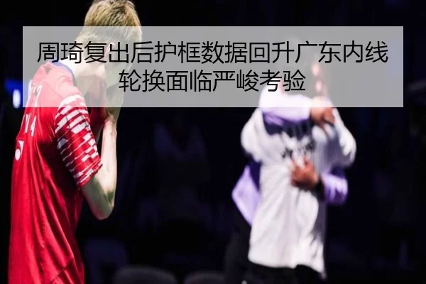 周琦复出后护框数据回升广东内线轮换面临严峻考验 - mksports